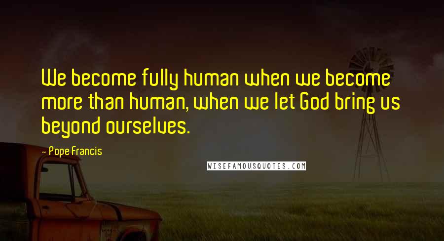 Pope Francis Quotes: We become fully human when we become more than human, when we let God bring us beyond ourselves.
