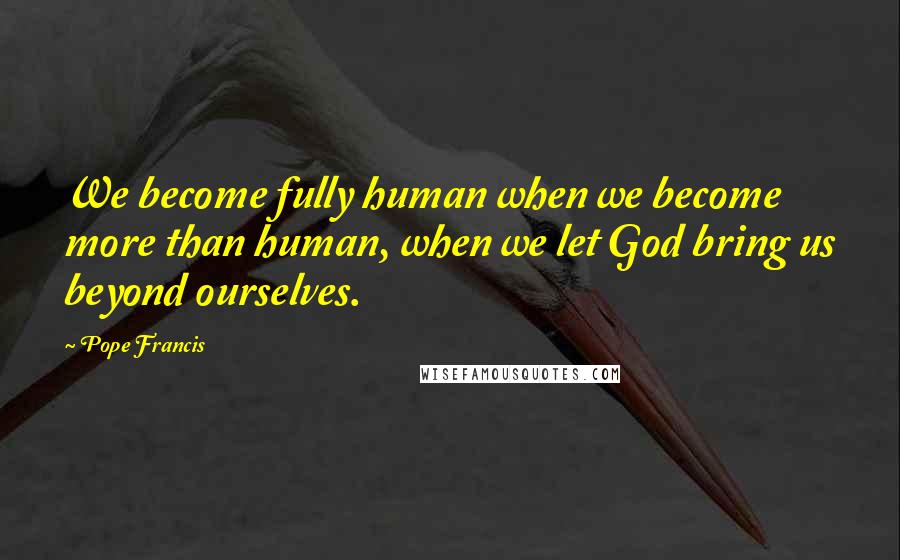 Pope Francis Quotes: We become fully human when we become more than human, when we let God bring us beyond ourselves.