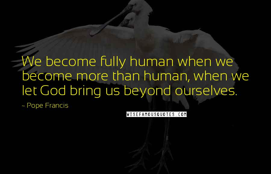 Pope Francis Quotes: We become fully human when we become more than human, when we let God bring us beyond ourselves.