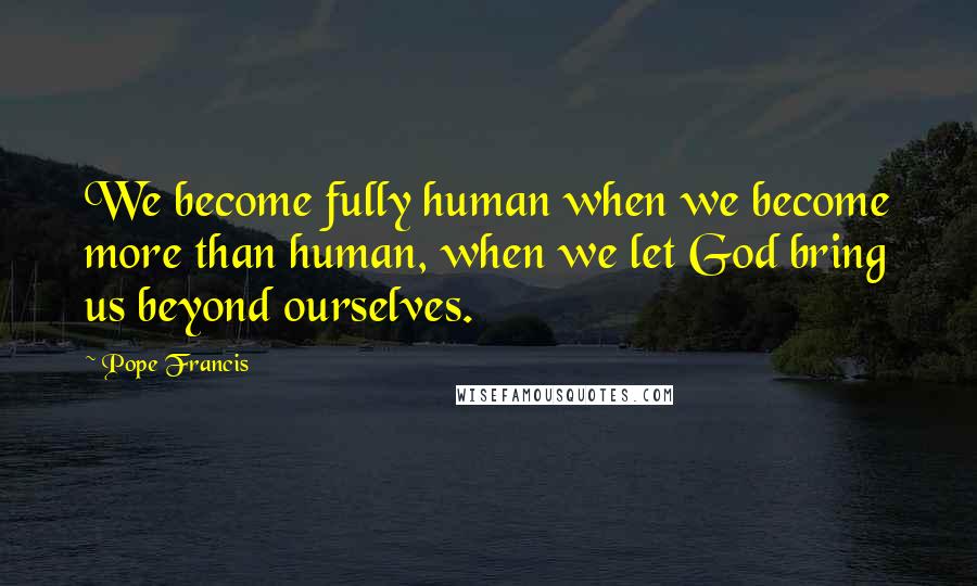 Pope Francis Quotes: We become fully human when we become more than human, when we let God bring us beyond ourselves.