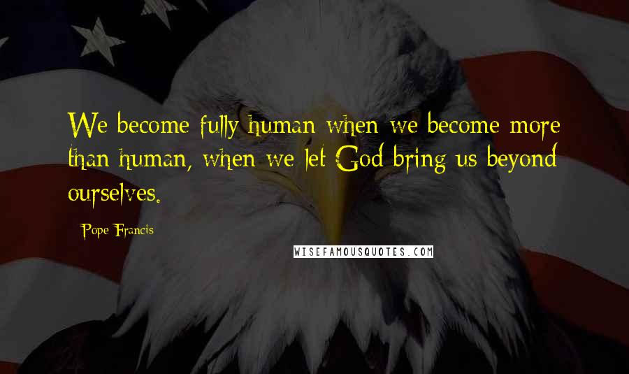 Pope Francis Quotes: We become fully human when we become more than human, when we let God bring us beyond ourselves.