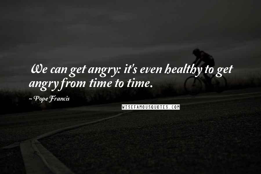 Pope Francis Quotes: We can get angry: it's even healthy to get angry from time to time.