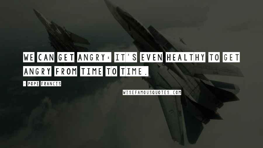 Pope Francis Quotes: We can get angry: it's even healthy to get angry from time to time.