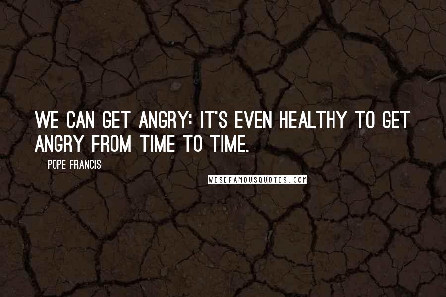 Pope Francis Quotes: We can get angry: it's even healthy to get angry from time to time.
