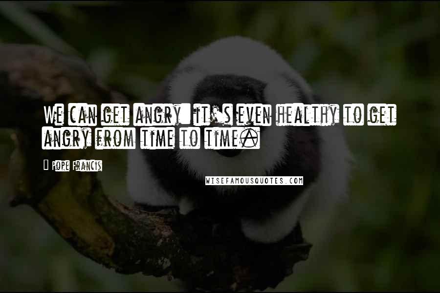Pope Francis Quotes: We can get angry: it's even healthy to get angry from time to time.