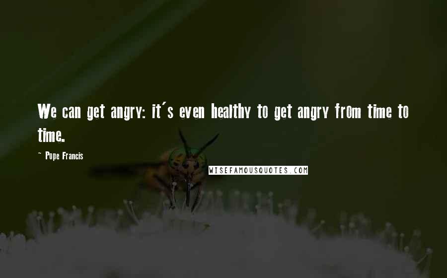 Pope Francis Quotes: We can get angry: it's even healthy to get angry from time to time.
