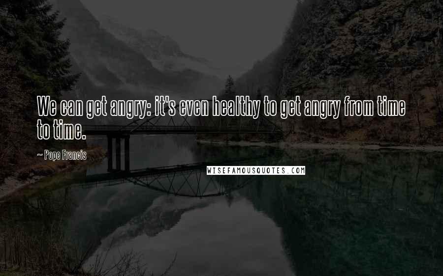 Pope Francis Quotes: We can get angry: it's even healthy to get angry from time to time.