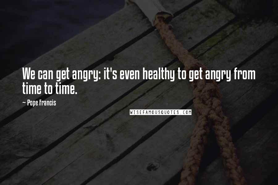 Pope Francis Quotes: We can get angry: it's even healthy to get angry from time to time.
