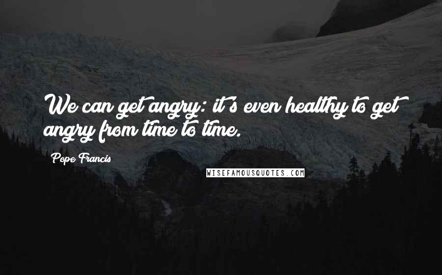 Pope Francis Quotes: We can get angry: it's even healthy to get angry from time to time.