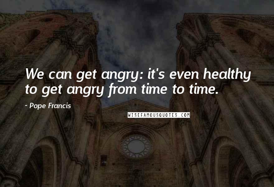 Pope Francis Quotes: We can get angry: it's even healthy to get angry from time to time.
