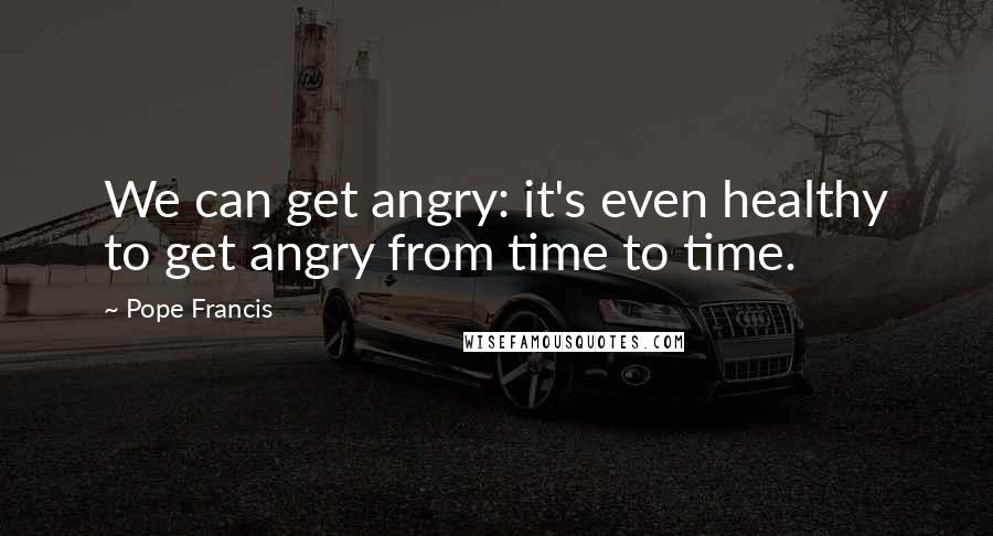 Pope Francis Quotes: We can get angry: it's even healthy to get angry from time to time.