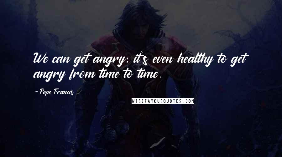 Pope Francis Quotes: We can get angry: it's even healthy to get angry from time to time.