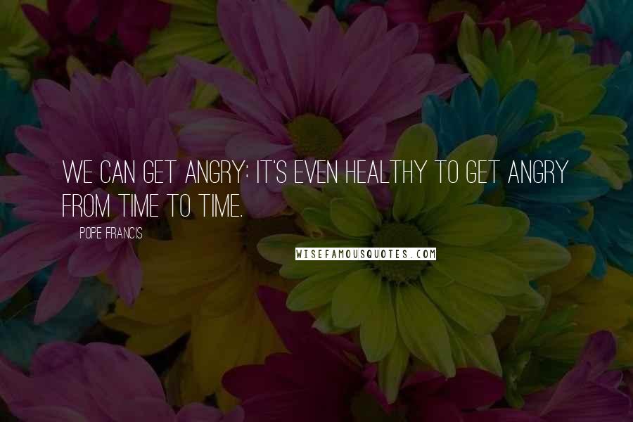 Pope Francis Quotes: We can get angry: it's even healthy to get angry from time to time.