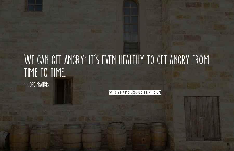 Pope Francis Quotes: We can get angry: it's even healthy to get angry from time to time.