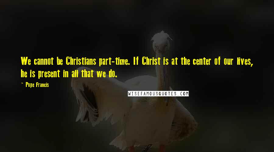 Pope Francis Quotes: We cannot be Christians part-time. If Christ is at the center of our lives, he is present in all that we do.
