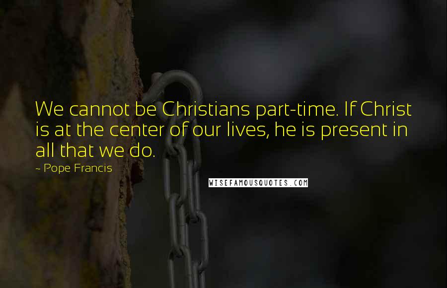 Pope Francis Quotes: We cannot be Christians part-time. If Christ is at the center of our lives, he is present in all that we do.