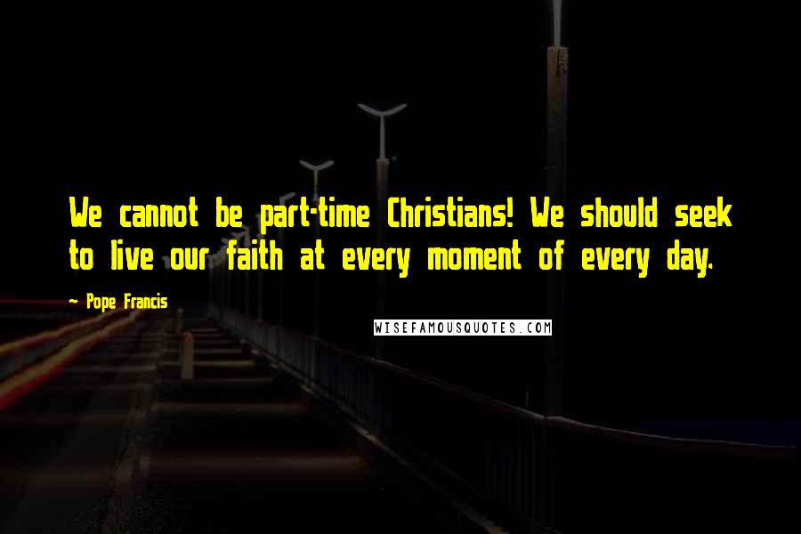 Pope Francis Quotes: We cannot be part-time Christians! We should seek to live our faith at every moment of every day.