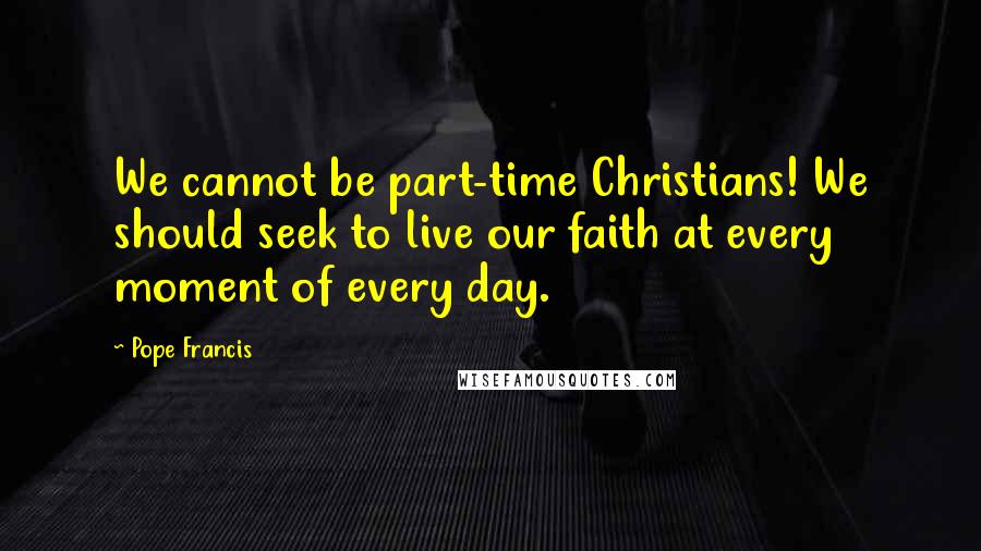 Pope Francis Quotes: We cannot be part-time Christians! We should seek to live our faith at every moment of every day.