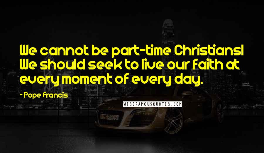 Pope Francis Quotes: We cannot be part-time Christians! We should seek to live our faith at every moment of every day.