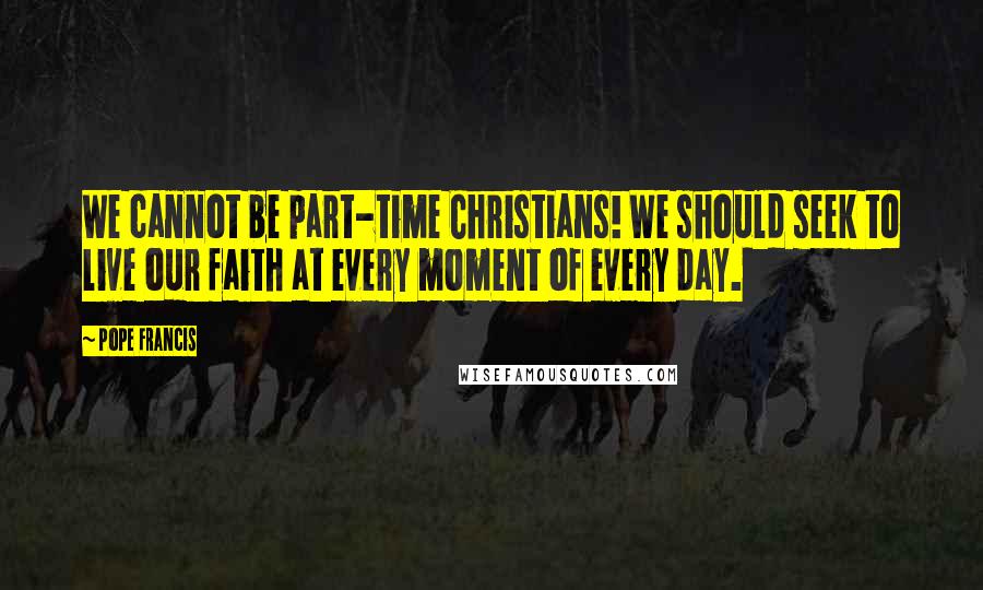 Pope Francis Quotes: We cannot be part-time Christians! We should seek to live our faith at every moment of every day.