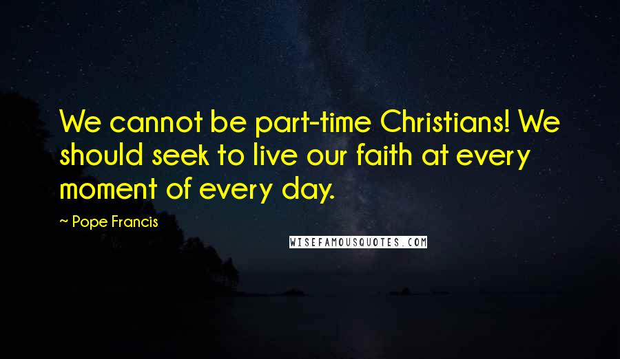 Pope Francis Quotes: We cannot be part-time Christians! We should seek to live our faith at every moment of every day.
