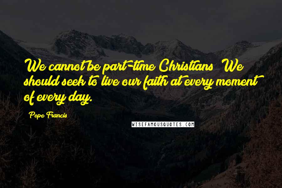 Pope Francis Quotes: We cannot be part-time Christians! We should seek to live our faith at every moment of every day.