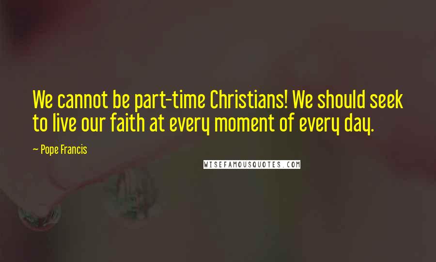 Pope Francis Quotes: We cannot be part-time Christians! We should seek to live our faith at every moment of every day.