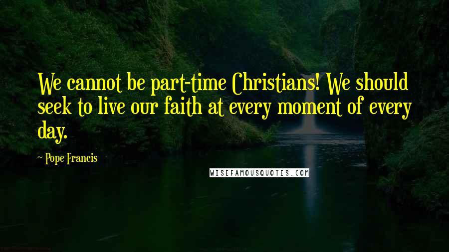 Pope Francis Quotes: We cannot be part-time Christians! We should seek to live our faith at every moment of every day.