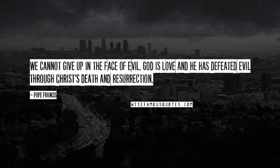 Pope Francis Quotes: We cannot give up in the face of evil. God is Love and he has defeated evil through Christ's death and resurrection.