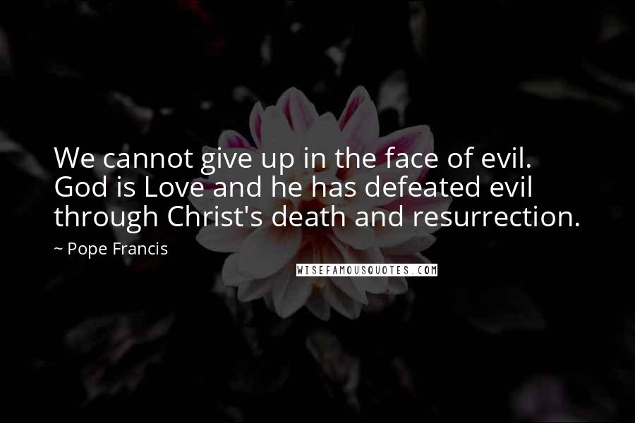 Pope Francis Quotes: We cannot give up in the face of evil. God is Love and he has defeated evil through Christ's death and resurrection.