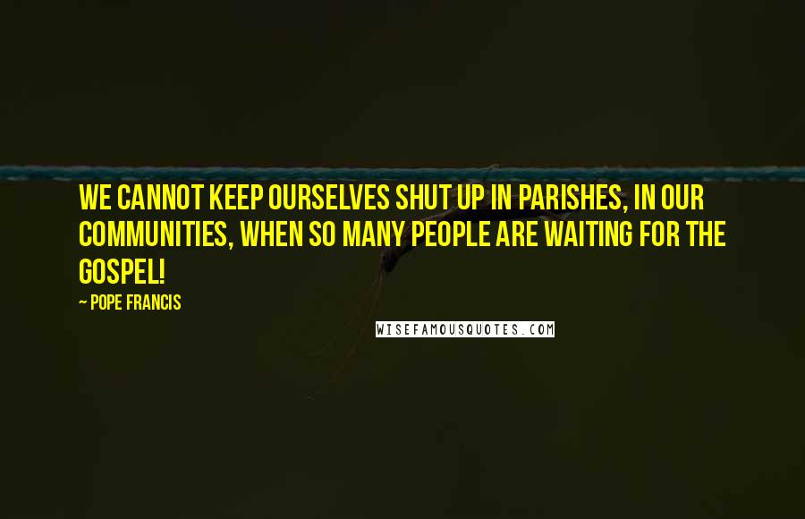 Pope Francis Quotes: We cannot keep ourselves shut up in parishes, in our communities, when so many people are waiting for the Gospel!