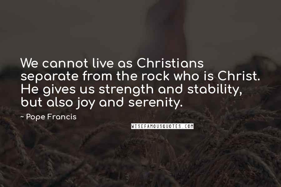 Pope Francis Quotes: We cannot live as Christians separate from the rock who is Christ. He gives us strength and stability, but also joy and serenity.