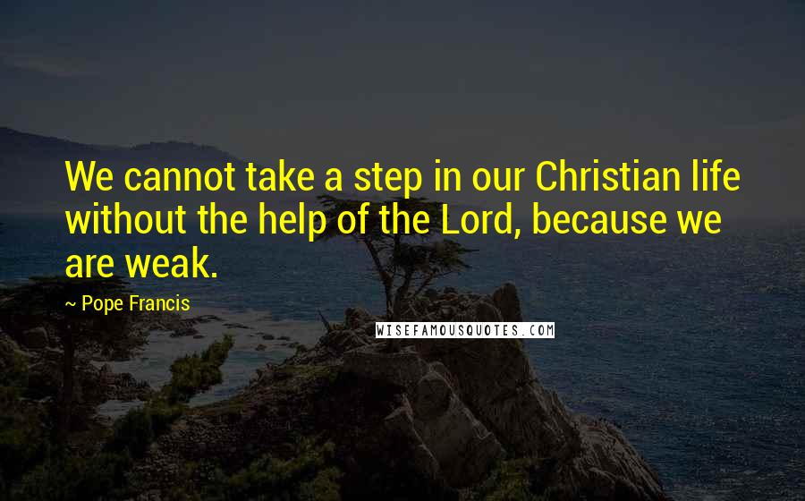 Pope Francis Quotes: We cannot take a step in our Christian life without the help of the Lord, because we are weak.