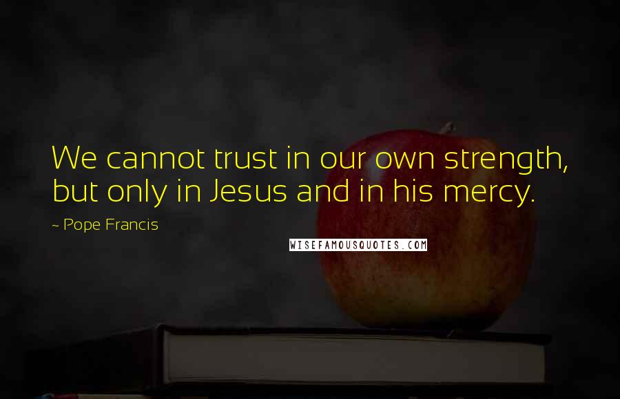 Pope Francis Quotes: We cannot trust in our own strength, but only in Jesus and in his mercy.