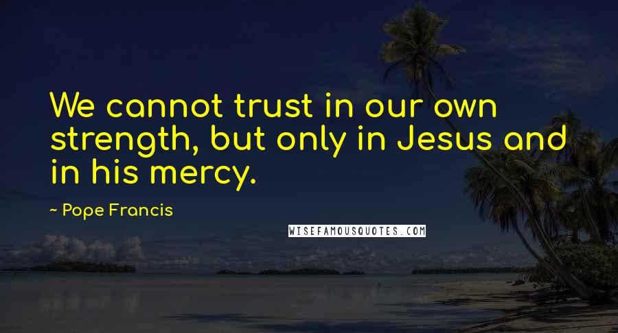 Pope Francis Quotes: We cannot trust in our own strength, but only in Jesus and in his mercy.
