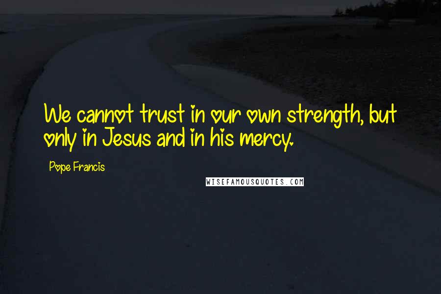 Pope Francis Quotes: We cannot trust in our own strength, but only in Jesus and in his mercy.