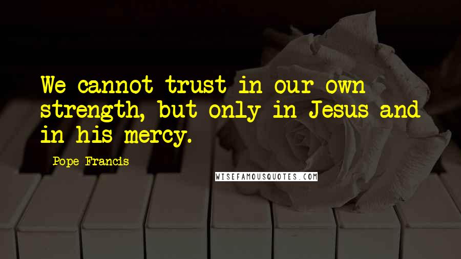 Pope Francis Quotes: We cannot trust in our own strength, but only in Jesus and in his mercy.