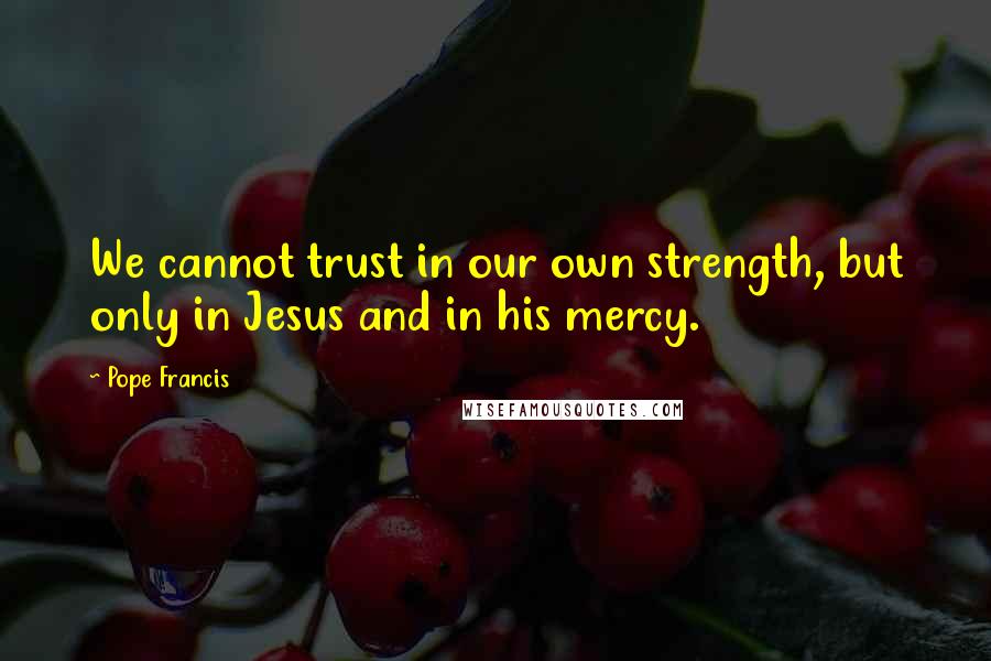 Pope Francis Quotes: We cannot trust in our own strength, but only in Jesus and in his mercy.