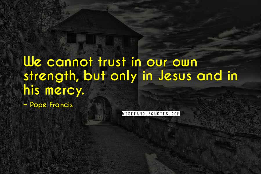 Pope Francis Quotes: We cannot trust in our own strength, but only in Jesus and in his mercy.