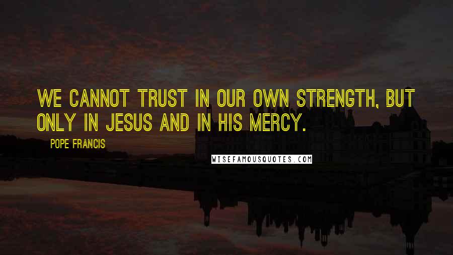 Pope Francis Quotes: We cannot trust in our own strength, but only in Jesus and in his mercy.