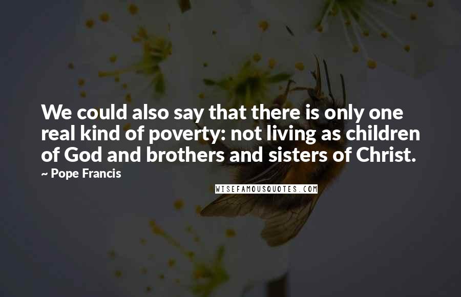 Pope Francis Quotes: We could also say that there is only one real kind of poverty: not living as children of God and brothers and sisters of Christ.