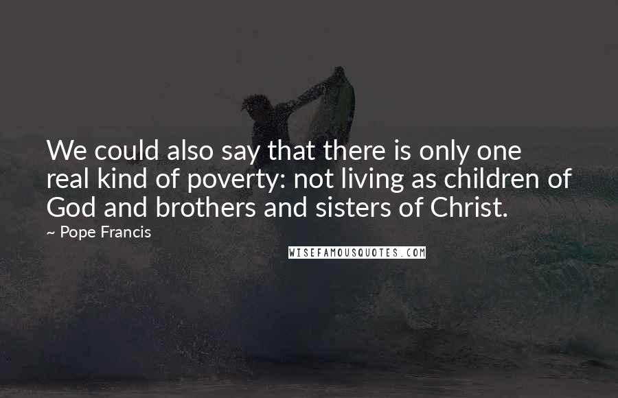 Pope Francis Quotes: We could also say that there is only one real kind of poverty: not living as children of God and brothers and sisters of Christ.