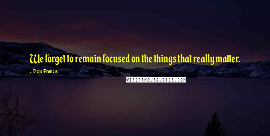 Pope Francis Quotes: We forget to remain focused on the things that really matter.