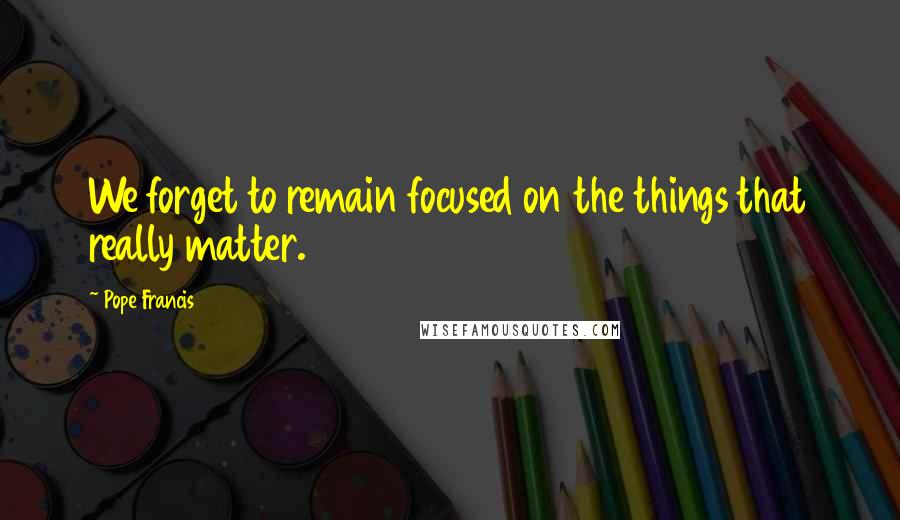 Pope Francis Quotes: We forget to remain focused on the things that really matter.