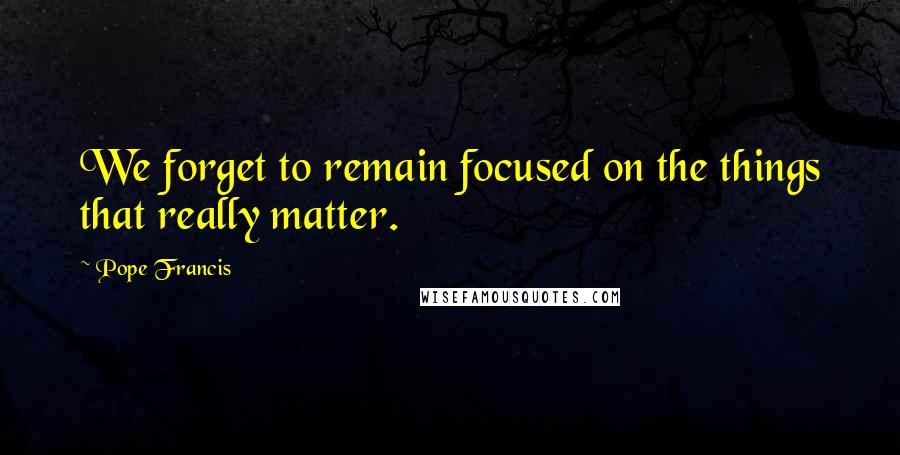 Pope Francis Quotes: We forget to remain focused on the things that really matter.