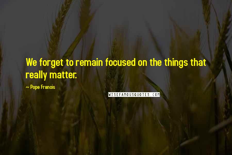 Pope Francis Quotes: We forget to remain focused on the things that really matter.