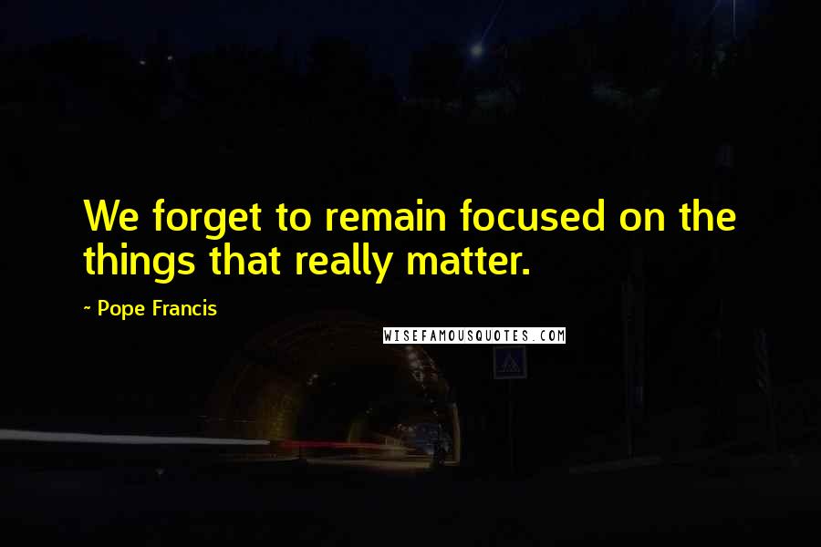 Pope Francis Quotes: We forget to remain focused on the things that really matter.