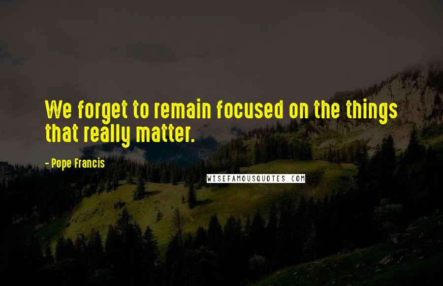 Pope Francis Quotes: We forget to remain focused on the things that really matter.
