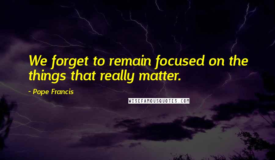 Pope Francis Quotes: We forget to remain focused on the things that really matter.