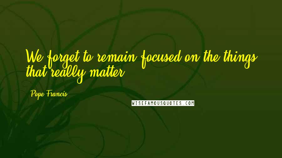 Pope Francis Quotes: We forget to remain focused on the things that really matter.